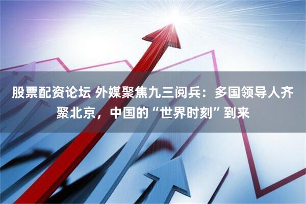 股票配资论坛 外媒聚焦九三阅兵：多国领导人齐聚北京，中国的“世界时刻”到来