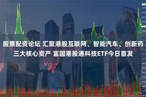 股票配资论坛 汇聚港股互联网、智能汽车、创新药三大核心资产 富国港股通科技ETF今日首发