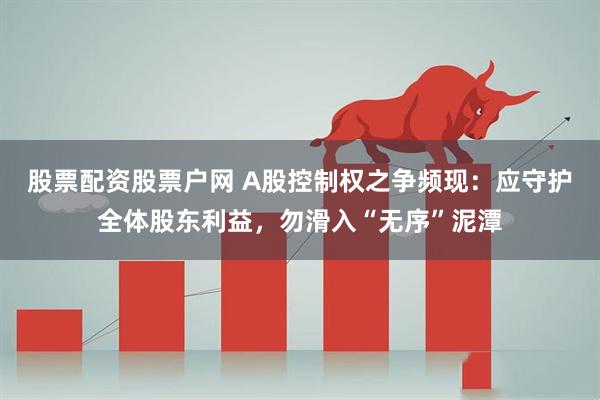 股票配资股票户网 A股控制权之争频现：应守护全体股东利益，勿滑入“无序”泥潭