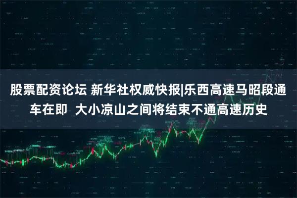 股票配资论坛 新华社权威快报|乐西高速马昭段通车在即 大小凉山之间将结束不通高速历史