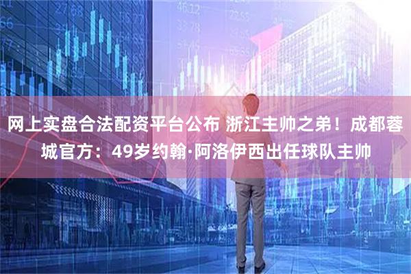 网上实盘合法配资平台公布 浙江主帅之弟！成都蓉城官方：49岁约翰·阿洛伊西出任球队主帅