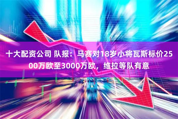 十大配资公司 队报：马赛对18岁小将瓦斯标价2500万欧至3000万欧，维拉等队有意