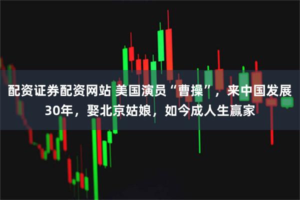 配资证券配资网站 美国演员“曹操”，来中国发展30年，娶北京姑娘，如今成人生赢家