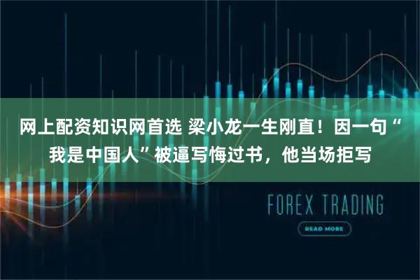 网上配资知识网首选 梁小龙一生刚直！因一句“我是中国人”被逼写悔过书，他当场拒写