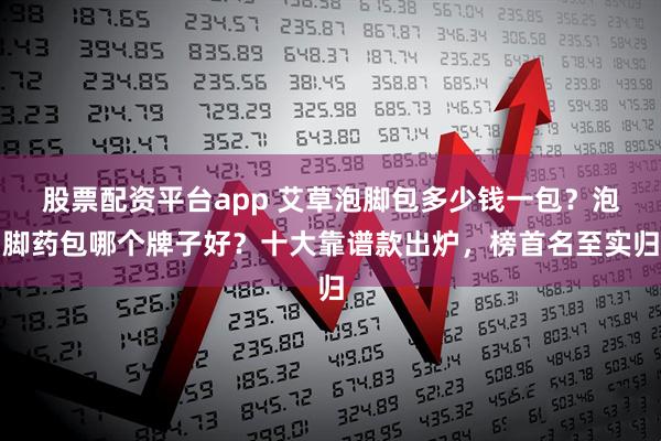 股票配资平台app 艾草泡脚包多少钱一包？泡脚药包哪个牌子好？十大靠谱款出炉，榜首名至实归