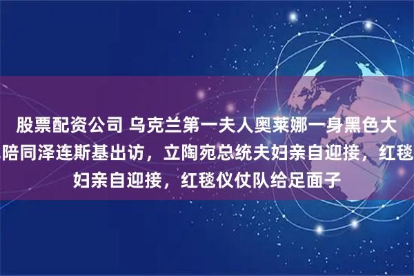 股票配资公司 乌克兰第一夫人奥莱娜一身黑色大衣配丝巾，罕见陪同泽连斯基出访，立陶宛总统夫妇亲自迎接，红毯仪仗队给足面子