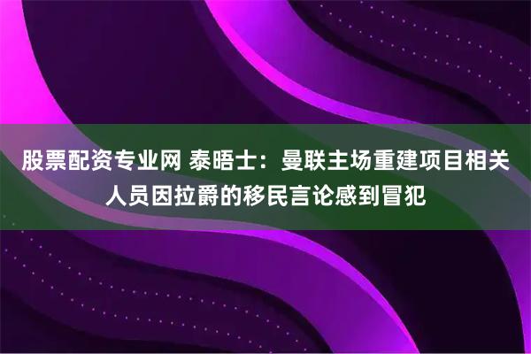 股票配资专业网 泰晤士：曼联主场重建项目相关人员因拉爵的移民言论感到冒犯