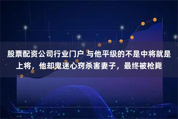 股票配资公司行业门户 与他平级的不是中将就是上将，他却鬼迷心窍杀害妻子，最终被枪毙