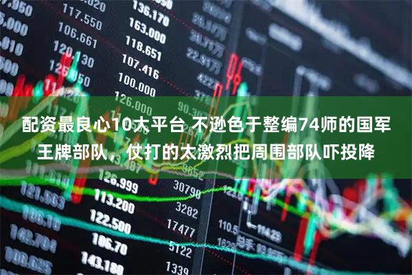 配资最良心10大平台 不逊色于整编74师的国军王牌部队,仗打的太激烈把周围部队吓投降