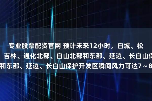 专业股票配资官网 预计未来12小时，白城、松原、长春、四平、辽源、吉林、通化北部、白山北部和东部、延边、长白山保护开发区瞬间风力可达7～8级