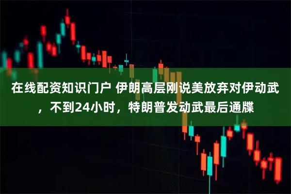 在线配资知识门户 伊朗高层刚说美放弃对伊动武，不到24小时，特朗普发动武最后通牒