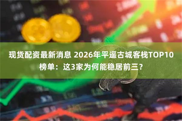 现货配资最新消息 2026年平遥古城客栈TOP10榜单：这3家为何能稳居前三？