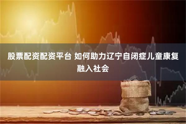 股票配资配资平台 如何助力辽宁自闭症儿童康复融入社会