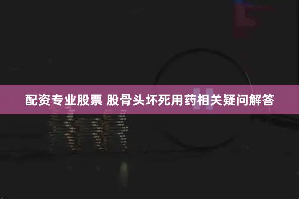 配资专业股票 股骨头坏死用药相关疑问解答