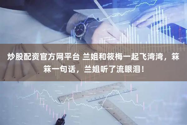 炒股配资官方网平台 兰姐和筱梅一起飞湾湾，箖箖一句话，兰姐听了流眼泪！