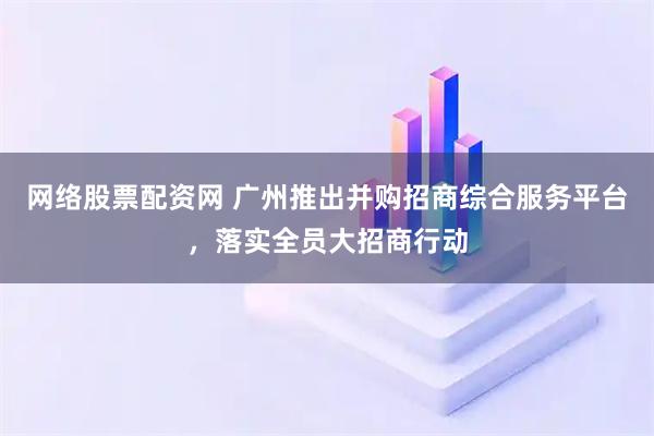 网络股票配资网 广州推出并购招商综合服务平台，落实全员大招商行动
