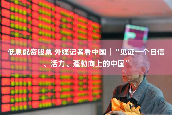 低息配资股票 外媒记者看中国｜“见证一个自信、活力、蓬勃向上的中国”