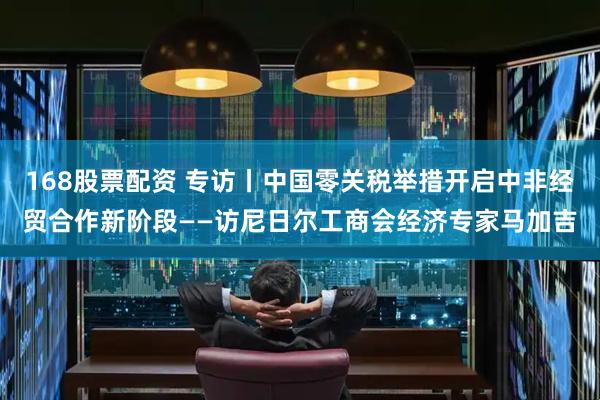168股票配资 专访丨中国零关税举措开启中非经贸合作新阶段——访尼日尔工商会经济专家马加吉