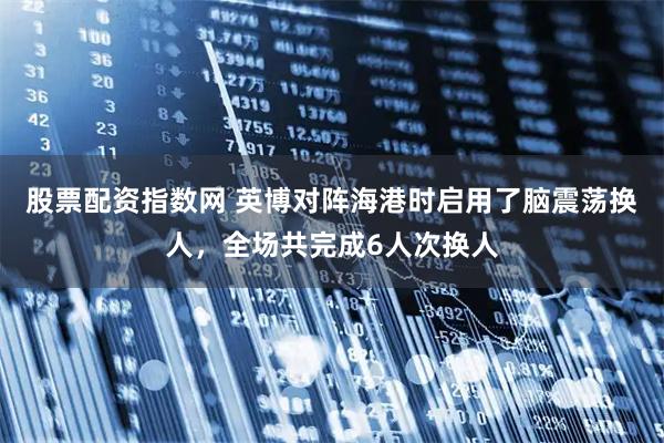 股票配资指数网 英博对阵海港时启用了脑震荡换人，全场共完成6人次换人