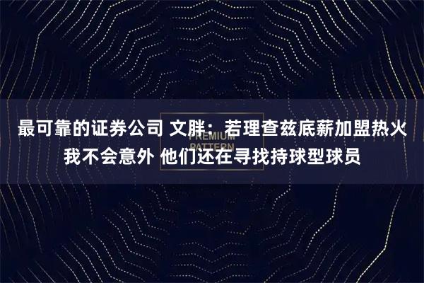 最可靠的证券公司 文胖：若理查兹底薪加盟热火我不会意外 他们还在寻找持球型球员